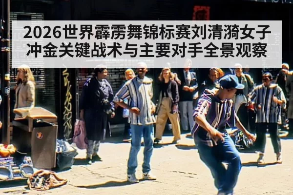 2026世界霹雳舞锦标赛刘清漪女子冲金关键战术与主要对手全景观察